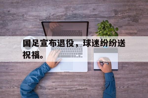 乐动-国足宣布退役，球迷纷纷送祝福。