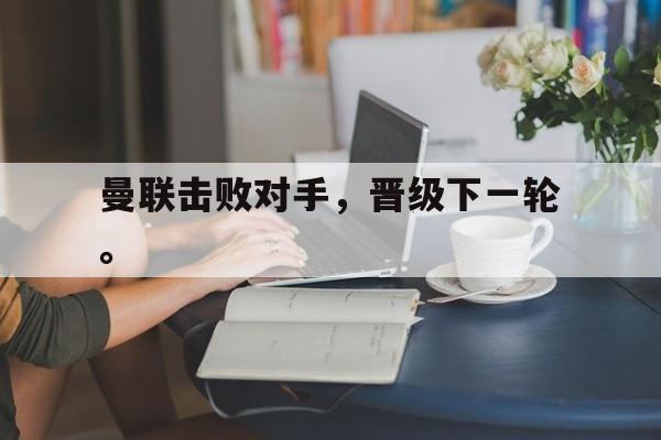 LDSports乐动-曼联击败对手，晋级下一轮。