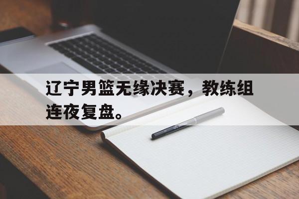 LDSports乐动-辽宁男篮无缘决赛，教练组连夜复盘。