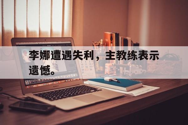 乐动-李娜遭遇失利，主教练表示遗憾。