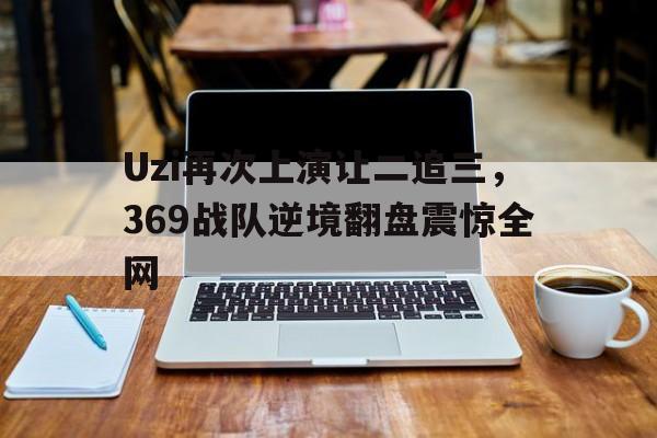 乐动-Uzi再次上演让二追三，369战队逆境翻盘震惊全网