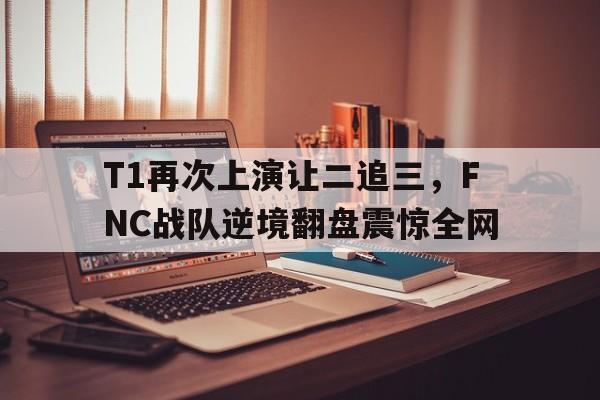 LDSports中国-T1再次上演让二追三，FNC战队逆境翻盘震惊全网