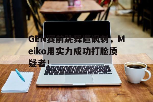 乐动平台-GEN赛前跳舞遭讽刺，Meiko用实力成功打脸质疑者！