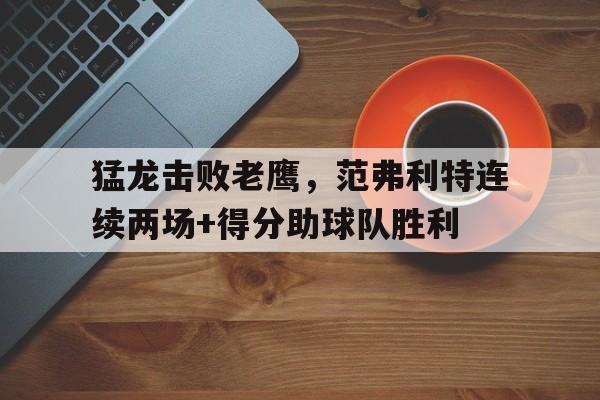 乐动体育-猛龙击败老鹰，范弗利特连续两场+得分助球队胜利