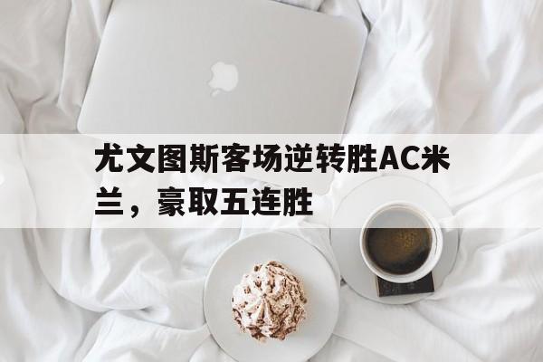 LDSports乐动-尤文图斯客场逆转胜AC米兰，豪取五连胜