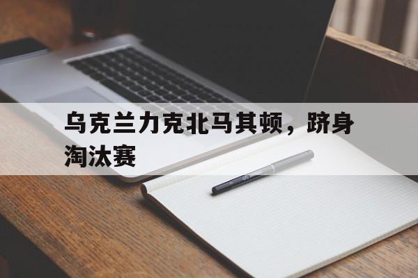 乐动平台-乌克兰力克北马其顿，跻身淘汰赛